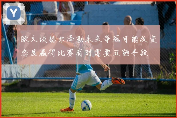 欧文谈赫尔泽勒未来争冠可能改变态度赢得比赛有时需要丑陋手段