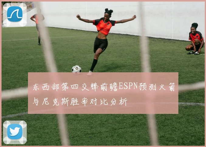 东西部第四交锋前瞻ESPN预测火箭与尼克斯胜率对比分析