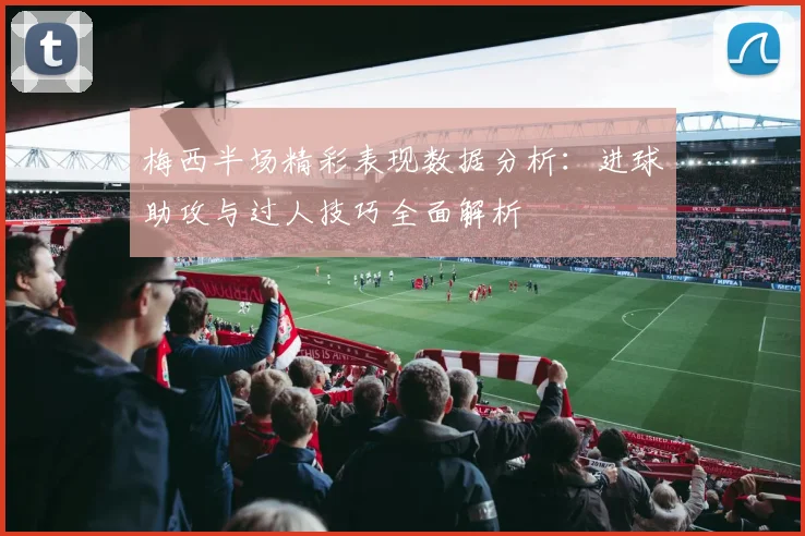 梅西半场精彩表现数据分析：进球助攻与过人技巧全面解析