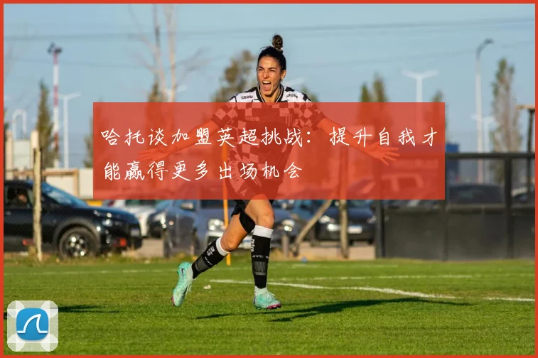 哈托谈加盟英超挑战：提升自我才能赢得更多出场机会