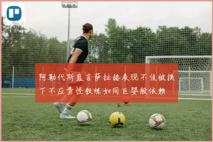 阿勒代斯直言萨拉赫表现不佳被换下不应责怪教练如同巨婴般依赖