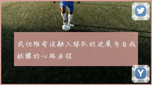 武切维奇谈融入球队的进展与自我犹豫的心路历程