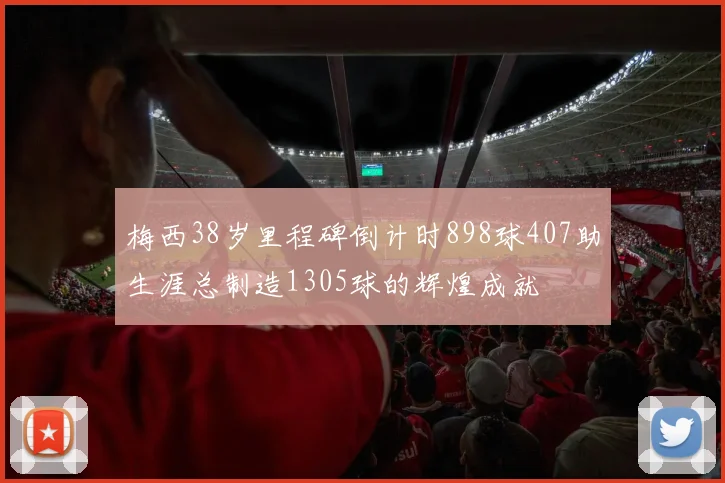 梅西38岁里程碑倒计时898球407助生涯总制造1305球的辉煌成就