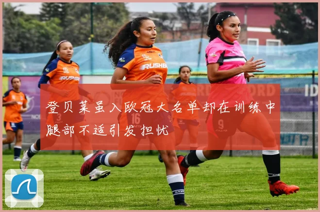 登贝莱虽入欧冠大名单却在训练中腿部不适引发担忧