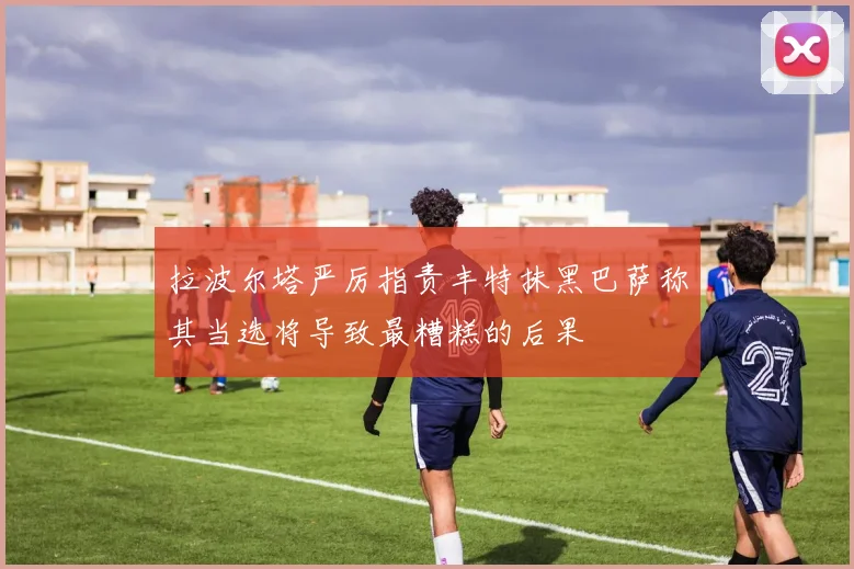 拉波尔塔严厉指责丰特抹黑巴萨称其当选将导致最糟糕的后果