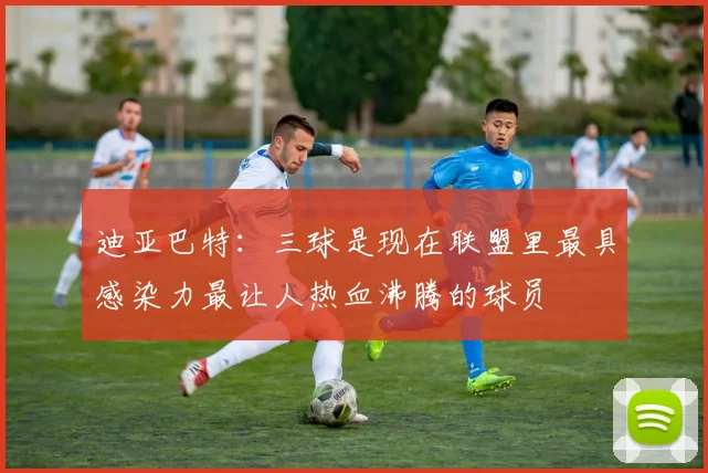 迪亚巴特：三球是现在联盟里最具感染力最让人热血沸腾的球员