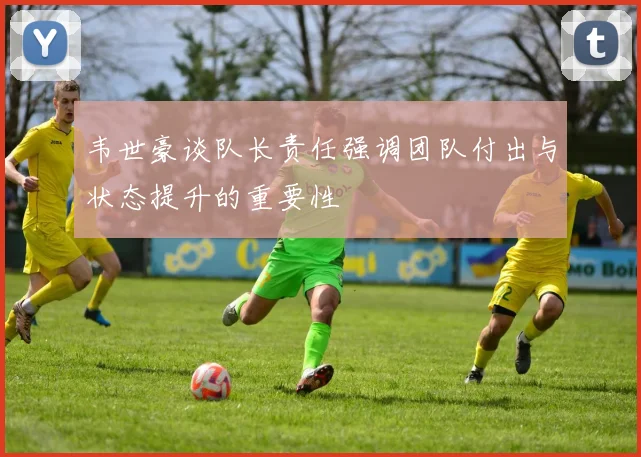 韦世豪谈队长责任强调团队付出与状态提升的重要性