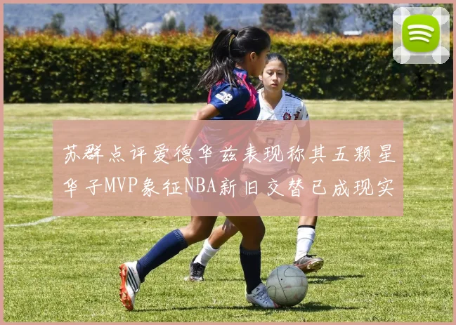 苏群点评爱德华兹表现称其五颗星华子MVP象征NBA新旧交替已成现实
