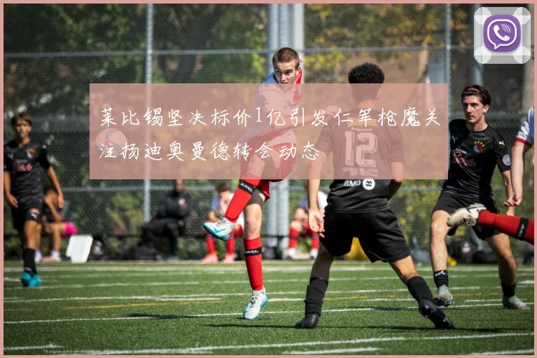 莱比锡坚决标价1亿引发仁军枪魔关注扬迪奥曼德转会动态