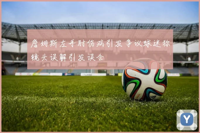 詹姆斯左手肘伤病引发争议球迷称镜头误解引发误会