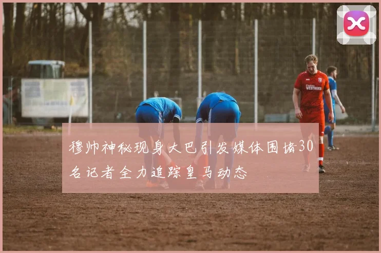 穆帅神秘现身大巴引发媒体围堵30名记者全力追踪皇马动态