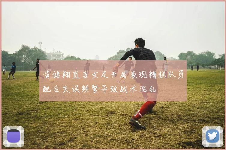 黄健翔直言女足开局表现糟糕队员配合失误频繁导致战术混乱