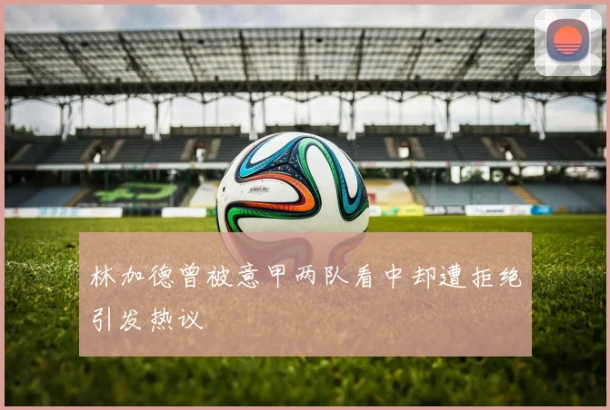 林加德曾被意甲两队看中却遭拒绝引发热议