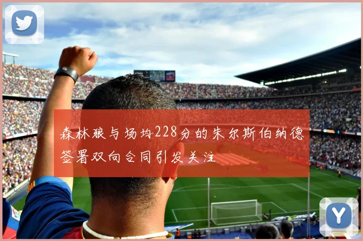 森林狼与场均228分的朱尔斯伯纳德签署双向合同引发关注
