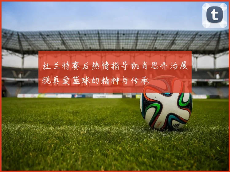 杜兰特赛后热情指导凯肖恩乔治展现真爱篮球的精神与传承
