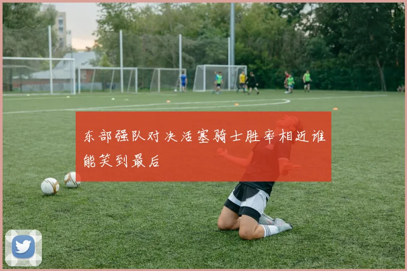 东部强队对决活塞骑士胜率相近谁能笑到最后