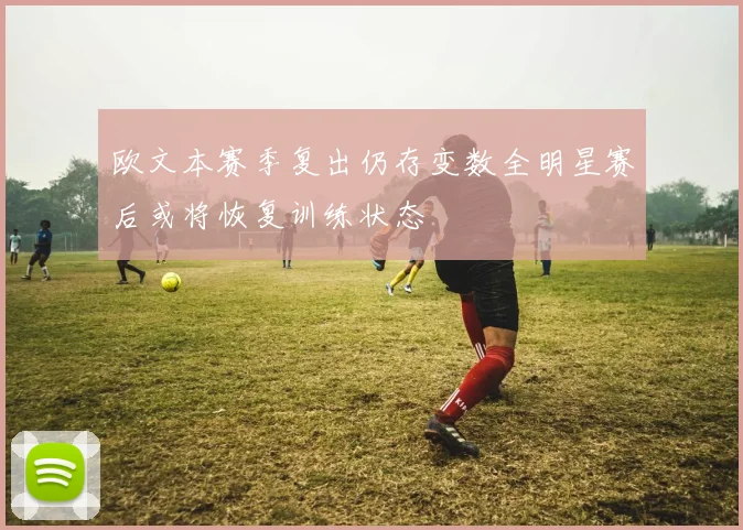 欧文本赛季复出仍存变数全明星赛后或将恢复训练状态