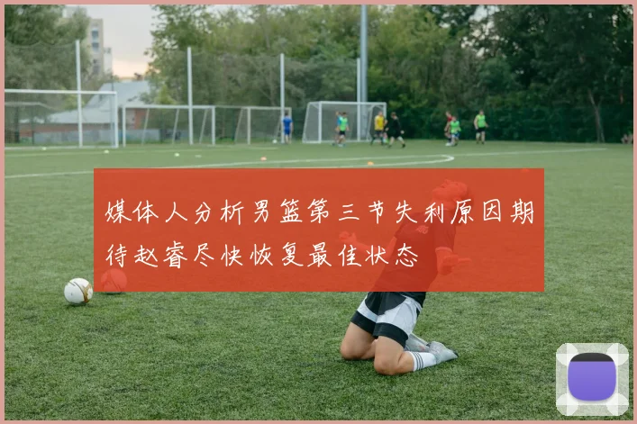 媒体人分析男篮第三节失利原因期待赵睿尽快恢复最佳状态