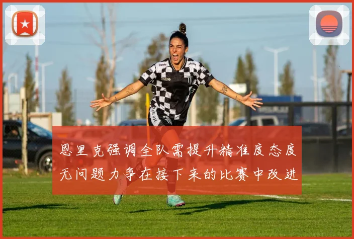 恩里克强调全队需提升精准度态度无问题力争在接下来的比赛中改进表现