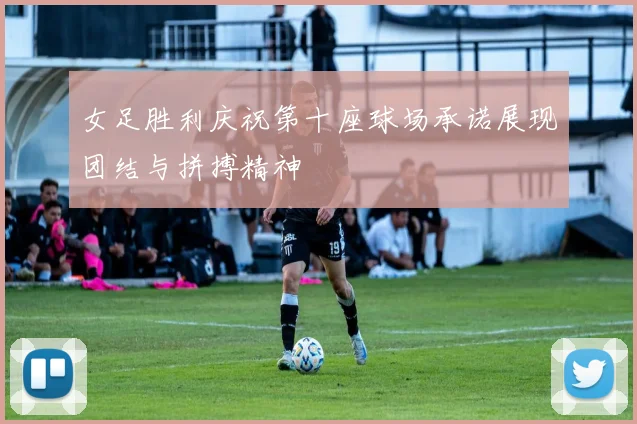 女足胜利庆祝第十座球场承诺展现团结与拼搏精神