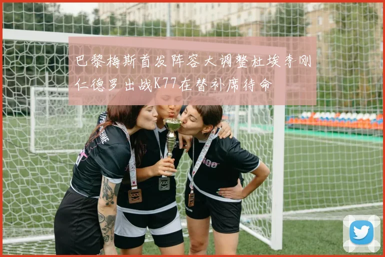 巴黎梅斯首发阵容大调整杜埃李刚仁德罗出战K77在替补席待命